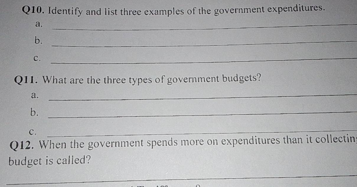 Identify and list three examples of the government expenditures. 
a._ 
b._ 
c. 
_ 
Q11. What are the three types of government budgets? 
a. 
_ 
b._ 
C. 
_ 
Q12. When the government spends more on expenditures than it collectin 
budget is called? 
_