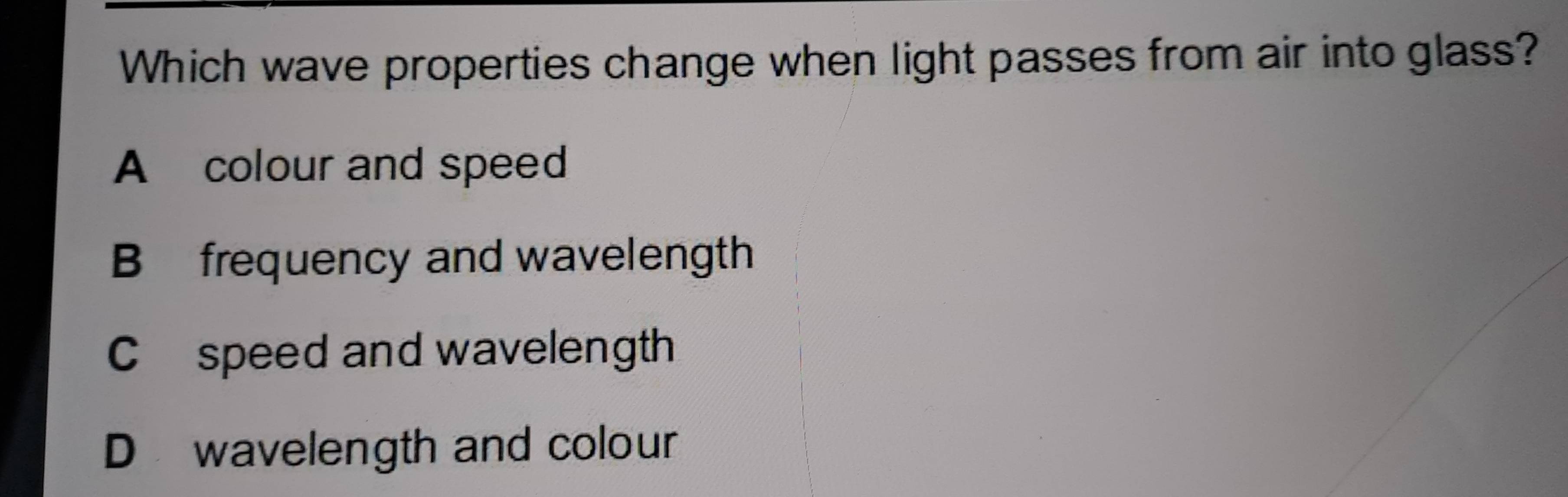 Which wave properties change when light passes from air into glass?
A colour and speed
B frequency and wavelength
C speed and wavelength
Dwavelength and colour