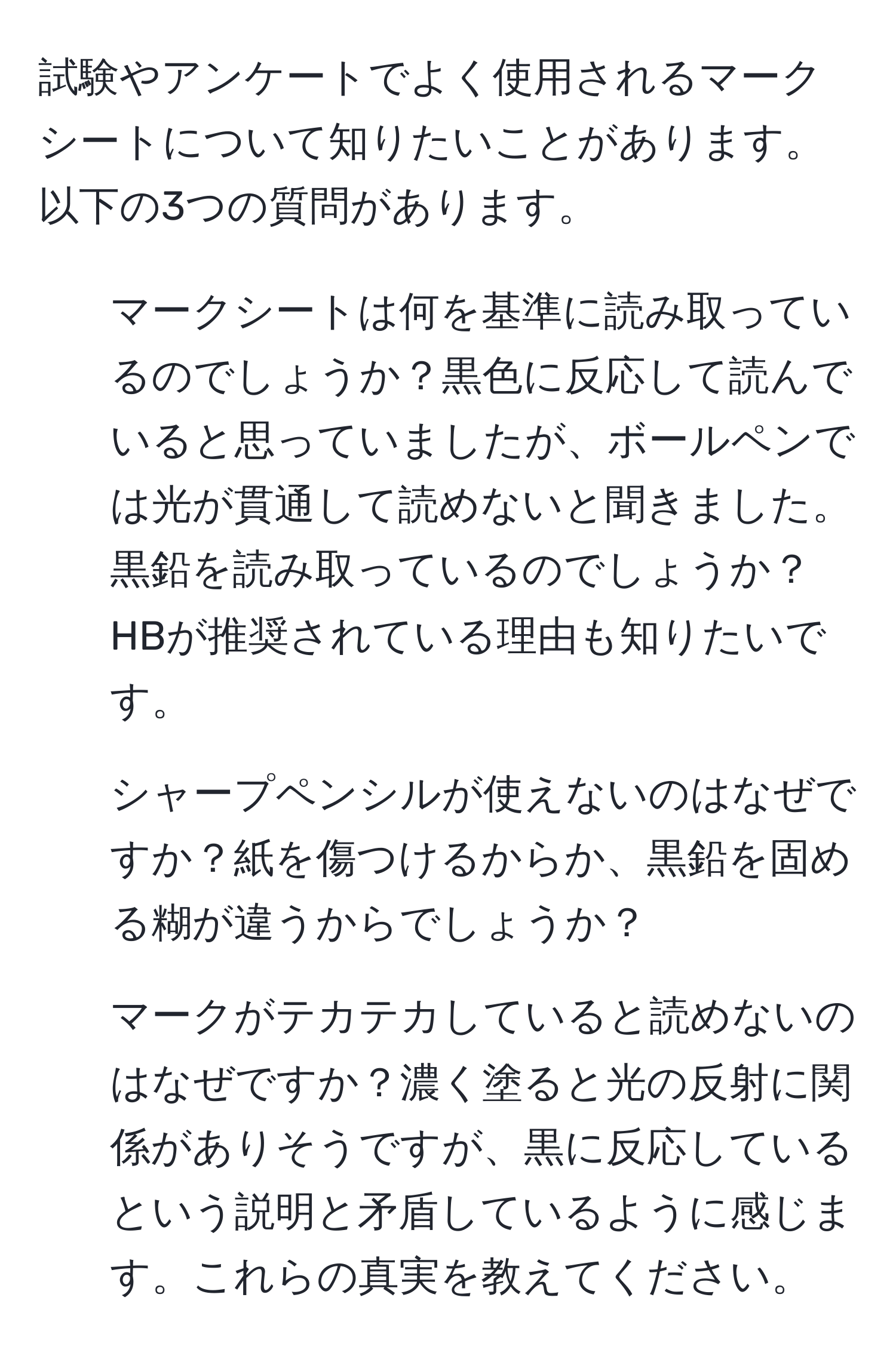 試験やアンケートでよく使用されるマークシートについて知りたいことがあります。以下の3つの質問があります。  
1. マークシートは何を基準に読み取っているのでしょうか？黒色に反応して読んでいると思っていましたが、ボールペンでは光が貫通して読めないと聞きました。黒鉛を読み取っているのでしょうか？HBが推奨されている理由も知りたいです。  
2. シャープペンシルが使えないのはなぜですか？紙を傷つけるからか、黒鉛を固める糊が違うからでしょうか？  
3. マークがテカテカしていると読めないのはなぜですか？濃く塗ると光の反射に関係がありそうですが、黒に反応しているという説明と矛盾しているように感じます。これらの真実を教えてください。