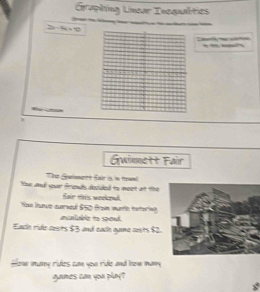 Graphng Linear Inequalities 
2 -5 0
eri mo solunoes 
g 
B 
Guinnett Fair 
The Guimett fair is in touni 
You and your frieuds deculed to weet at te 
fair this meekend 
You ime eared $50 from math tatoring 
aailabe to soud. 
Eacin ride costs $3 and eacn game costs $2. 
Howw mạng rides can you ride and how mang 
games cam you play?