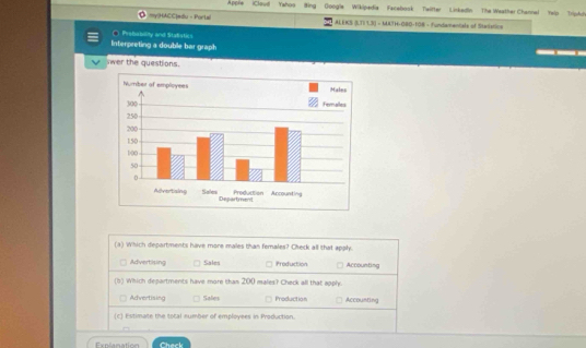 Apple iCloud Yahog
Ó myHACC|#du - Portal Bing Googla Wikipedia Facebosk Teifter Liskedin The Weather Channel Yelp TripAdi
ALEKS (LTI 13) - MATH-080-108 - Fundamentale of Stestica
Interpreting a double bar graph C Probobolity and Stalistic
swer the questions.
(a) Which departments have more males than females? Check all that apply.
Advertising Sales Production Accounting
(b) Which departments have more than 200 males? Check all that apply.
Advertising Sales Production Accounting
(c) Estimate the total eumber of employees in Production.
Check