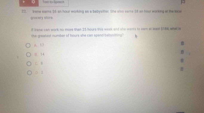 Text-to-Speech
22. Irene earns $6 an hour working as a babysitter. She also earns $8 an hour working at the local
grocery store.
If Irene can work no more than 25 hours this week and she wants to earn at least $184, what is
the greatest number of hours she can spend babysitting?
A. 17
B. 14
C. B
D 2