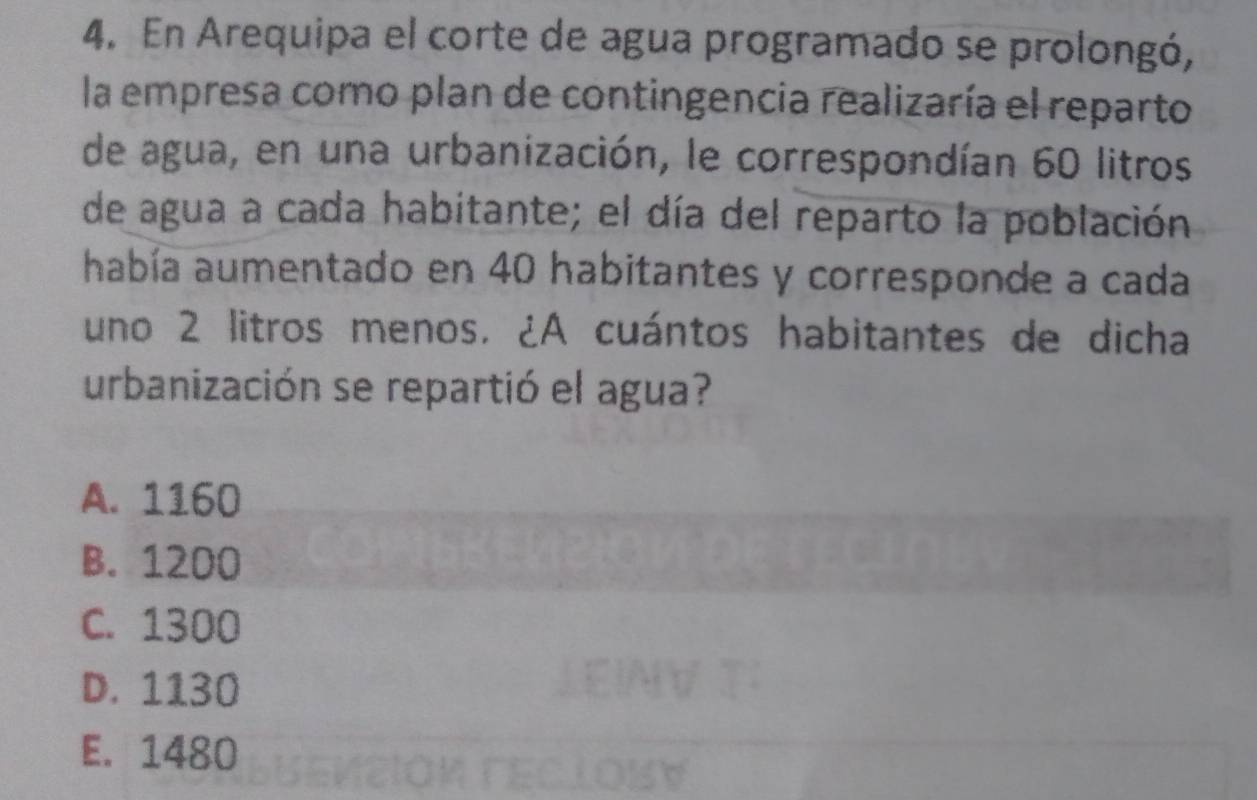 En Arequipa el corte de agua programado se prolongó,
la empresa como plan de contingencia realizaría el reparto
de agua, en una urbanización, le correspondían 60 litros
de agua a cada habitante; el día del reparto la población
había aumentado en 40 habitantes y corresponde a cada
uno 2 litros menos. ¿A cuántos habitantes de dicha
urbanización se repartió el agua?
A. 1160
B. 1200
C. 1300
D. 1130
E. 1480