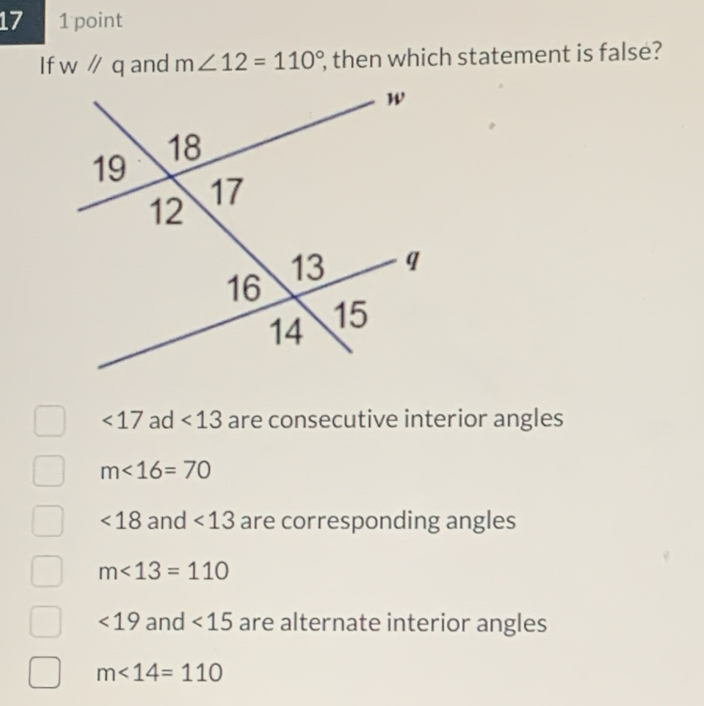 17 1 point
If w^(//)q and m∠ 12=110° , then which statement is false?
<17</tex> ad <13</tex> are consecutive interior angles
m<16=70
<18</tex> and <13</tex> are corresponding angles
m<13=110
<19</tex> and <15</tex> are alternate interior angles
m∠ 14=110