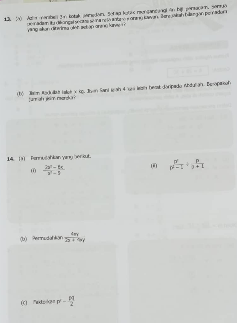 Azlin membeli 3m kotak pemadam. Setiap kotak mengandungi 4n biji pemadam. Semua 
pemadam itu dikongsi secara sama rata antara y orang kawan. Berapakah bilangan pemadam 
yang akan diterima oleh setiap orang kawan? 
(b) Jisim Abdullah ialah x kg. Jisim Sani ialah 4 kali lebih berat daripada Abdullah. Berapakah 
jumlah jisim mereka? 
14. (a) Permudahkan yang berikut. 
(i)  (2x^2-6x)/x^2-9 
(ii)  p^2/p^2-1 /  p/p+1 
(b) Permudahkan  4xy/2x+4xy 
(c) Faktorkan p^2- pq/2 