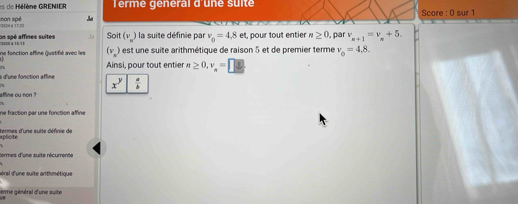 es de Hélène GRENIER Terme general d'une suite
non spé .ht Score : 0 sur 1
/2024 à 17:22
on spé affines suites Soit (v_n) la suite définie par v_0=4,8et , pour tout entier n≥ 0 , par v_n+1=v_n+5. 
/2025 à 15:13
ne fonction affine (justifié avec les (v_n ) est une suite arithmétique de raison 5 et de premier terme v_0=4,8. 
0%
Ainsi, pour tout entier n≥ 0, v_n=□
s d'une fonction affine
x^y  a/b 
affine ou non ?
ne fraction par une fonction affine
termes d'une suite définie de
xplicite
termes d'une suite récurrente
déral d'une suite arithmétique
erme général d'une suite
ue