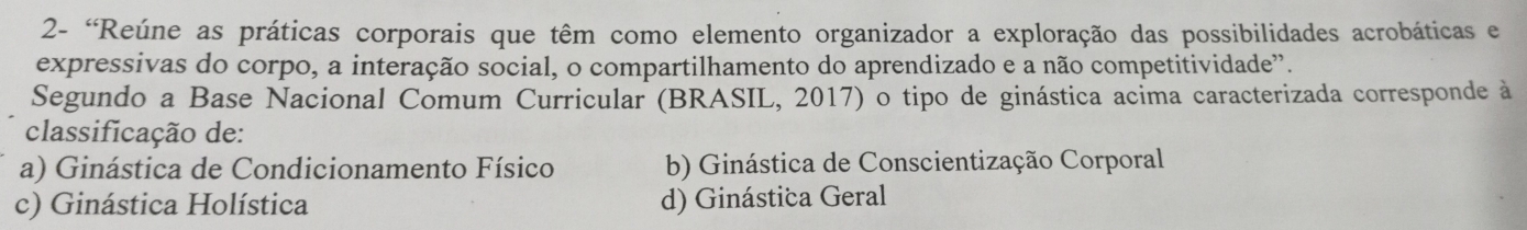 2- 'Reúne as práticas corporais que têm como elemento organizador a exploração das possibilidades acrobáticas e
expressivas do corpo, a interação social, o compartilhamento do aprendizado e a não competitividade".
Segundo a Base Nacional Comum Curricular (BRASIL, 2017) o tipo de ginástica acima caracterizada corresponde à
classificação de:
a) Ginástica de Condicionamento Físico b) Ginástica de Conscientização Corporal
c) Ginástica Holística d) Ginástica Geral