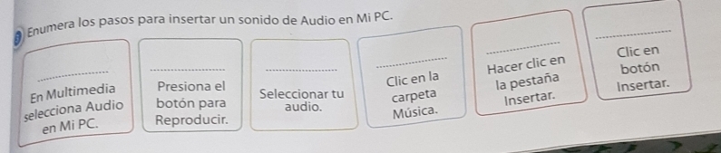 # Enumera los pasos para insertar un sonido de Audio en Mi PC 
_ 
_ 
Clic en 
_botón para Seleccionar tu Clic en la Hacer clic en 
botón 
carpeta la pestaña Insertar. 
selecciona Audio En Multimedia Presiona el 
audio. 
Música. Insertar. 
en Mi PC. Reproducir.