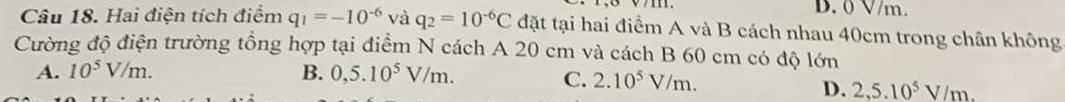 D. 0 V/m.
Câu 18. Hai điện tích điểm q_1=-10^(-6) và q_2=10^(-6)C đặt tại hai điểm A và B cách nhau 40cm trong chân không
Cường độ điện trường tổng hợp tại điểm N cách A 20 cm và cách B 60 cm có độ lớn
A. 10^5V/m. B. 0,5.10^5V/m.
C. 2.10^5V/m.
D. 2,5.10^5V/m.