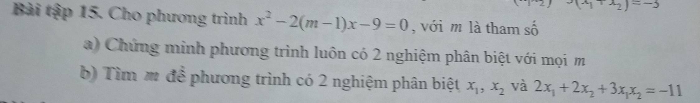 (-41x_2)=-3
Bài tập 15. Cho phương trình x^2-2(m-1)x-9=0 , với m là tham số 
a) Chứng minh phương trình luôn có 2 nghiệm phân biệt với mọi m 
b) Tìm m để phương trình có 2 nghiệm phân biệt x_1, x_2 và 2x_1+2x_2+3x_1x_2=-11