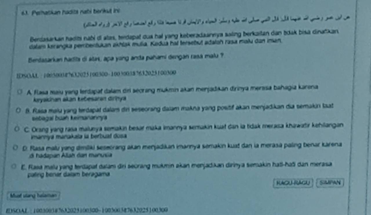 Peratkan hadits nabi berkut ini
Berdasarkan hadti nabi cl atas, terdapal qua ha! yang keberadaannya saling berkaitan dan tdak bisa dinačkan
dalam kirangka perbentukan akhląk mulia. Kadua hat tersebut adałah rasa malu dan iman.
Bendasarkan hadla di atas, apa yang anda pahami dengan rasá malu ?
IDSOAL : 100500307632025100300 - 100300387632025100300
A. Flasa maiu yang lerdapaf dalam diri seorang mukmin akan menjadıi an dirinya merasa bahagia karena
keyaiknan akan Łebesaran dirinya
8. Rasa maiu yang terdapat dalam din seseorang dalam makna yang positif akan menjadikan dia semakin taat
sebagal buaḥ keimanannya
C. Orang yang rasa malunya semakin besar maka imannya semakin kuat dan la tidak merasa khawatir kehilangan
Imanniya manakala la berbuaf dosa
D. Rasa malu yang dimiliki seseorang akan menjadikan imannya semakın kua! dan la merasa paling benar karena
di hadapan Allah dan manusia
E. Rasa malu yang terdapat dalam diri seorang mukmin akan menjadıkan dirinya semakin hat!-hati dan merasa
patirg benar daïam beragama.
KACU RAGU SMPAN
Muat slang helaman
IDSOAL : 100500387632025100300 - 100300387632025100309