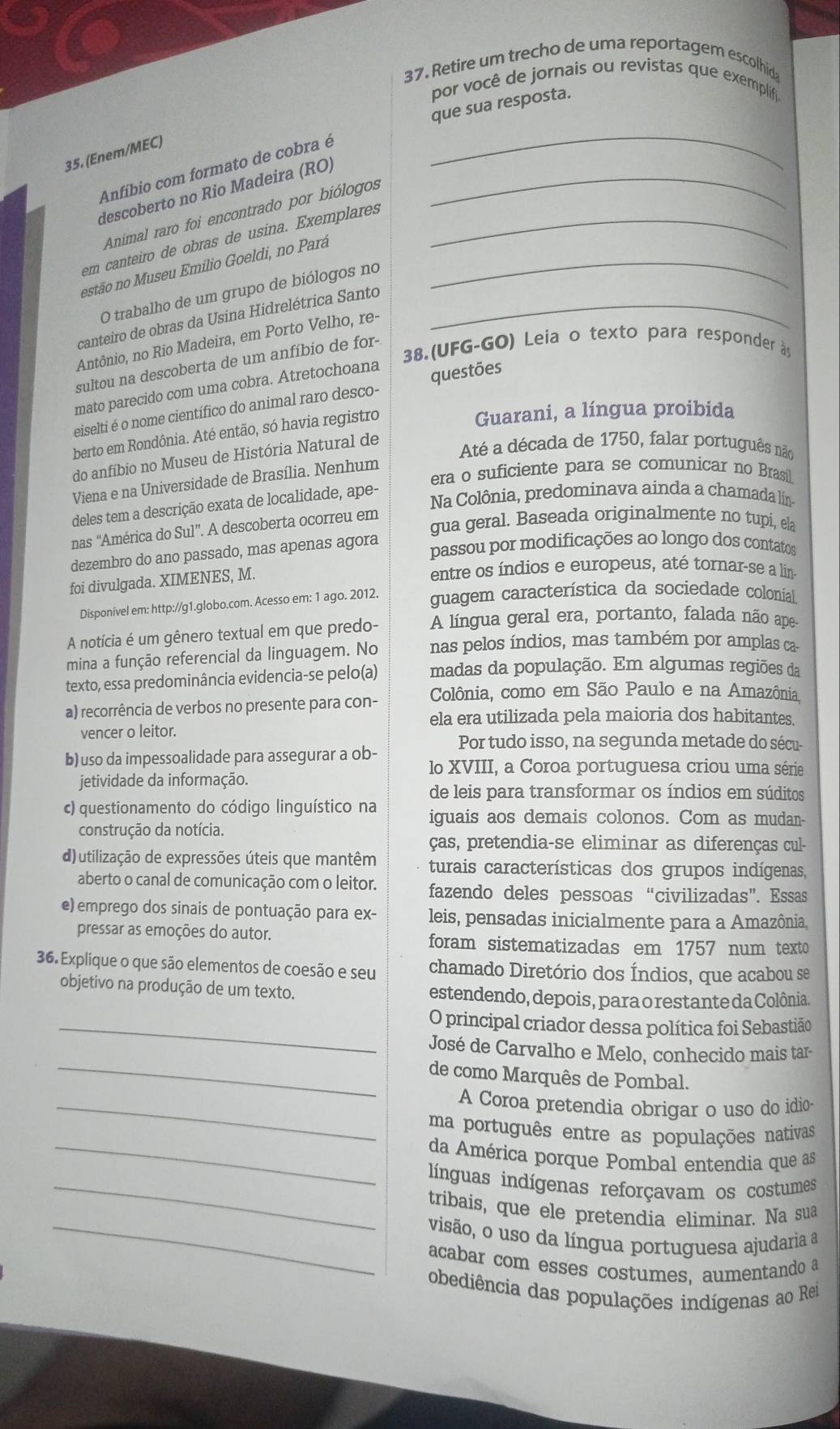 Retire um trecho de uma reportagem escolhida
por você de jornais ou revistas que exemplif
que sua resposta.
35. (Enem/MEC)
Anfíbio com formato de cobra é
_
descoberto no Rio Madeira (RO)_
Animal raro foi encontrado por biólogos
em canteiro de obras de usina. Exemplares_
estão no Museu Emilio Goeldi, no Pará_
O trabalho de um grupo de biólogos no
canteiro de obras da Usina Hidrelétrica Santo_
Antônio, no Rio Madeira, em Porto Velho, re-
38.(UFG-GO) Leia o texto para responder às
sultou na descoberta de um anfíbio de for-
mato parecido com uma cobra. Atretochoana
eiselti é o nome científico do animal raro desco- questões
berto em Rondônia. Até então, só havia registro
Guarani, a língua proibida
do anfíbio no Museu de História Natural de
Até a década de 1750, falar português não
era o suficiente para se comunicar no Brasil.
Viena e na Universidade de Brasília. Nenhum
Na Colônia, predominava ainda a chamada lína
deles tem a descrição exata de localidade, ape-
gua geral. Baseada originalmente no tupi, ela
nas “América do Sul”. A descoberta ocorreu em
dezembro do ano passado, mas apenas agora
passou por modificações ao longo dos contatos
foi divulgada. XIMENES, M.
entre os índios e europeus, até tornar-se a lin-
Disponível em: http://g1.globo.com. Acesso em: 1 ago. 2012. guagem característica da sociedade colonial
A notícia é um gênero textual em que predo- A língua geral era, portanto, falada não ape
mina a função referencial da linguagem. No nas pelos índios, mas também por amplas ca
texto, essa predominância evidencia-se pelo(a) madas da população. Em algumas regiões da
a) recorrência de verbos no presente para con- Colônia, como em São Paulo e na Amazônia
ela era utilizada pela maioria dos habitantes.
vencer o leitor.
Por tudo isso, na segunda metade do sécu-
b) uso da impessoalidade para assegurar a ob- lo XVIII, a Coroa portuguesa criou uma série
jetividade da informação.
de leis para transformar os índios em súditos
c)  questionamento do código linguístico na iguais aos demais colonos. Com as mudan-
construção da notícia.
ças, pretendia-se eliminar as diferenças cul-
d) utilização de expressões úteis que mantêm turais características dos grupos indígenas,
aberto o canal de comunicação com o leitor. fazendo deles pessoas “civilizadas”. Essas
e) emprego dos sinais de pontuação para ex- leis, pensadas inicialmente para a Amazônia,
pressar as emoções do autor. foram sistematizadas em 1757 num texto
36. Explique o que são elementos de coesão e seu chamado Diretório dos Índios, que acabou se
objetivo na produção de um texto. estendendo, depois, para o restante da Colônia.
_O principal criador dessa política foi Sebastião
José de Carvalho e Melo, conhecido mais tar-
_de como Marquês de Pombal.
_A Coroa pretendia obrigar o uso do idio-
ma português entre as populações nativas
_da América porque Pombal entendia que as
_línguas indígenas reforçavam os costumes
tribais, que ele pretendia eliminar. Na sua
_visão, o uso da língua portuguesa ajudaria a
acabar com esses costumes, aumentando a
obediência das populações indígenas ao Rei