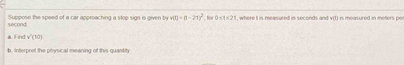 Suppose the speed of a car approaching a stop sign is given by v(t)=(t-21)^2 , for 0≤ t≤ 21
second. , where t is measured in seconds and v(t) is measured in meters per 
a. Find v'(10)
b. Interpret the physical meaning of this quantity