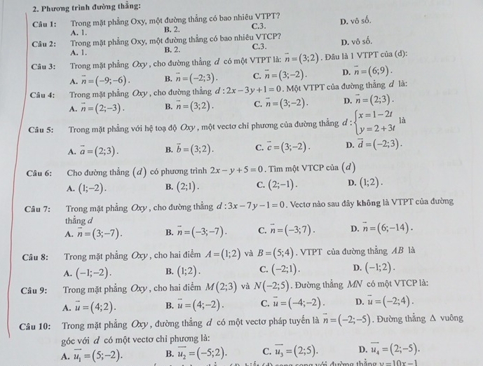 Phương trình đường thẳng:
Câu 1: Trong mặt phẳng Oxy, một đường thẳng có bao nhiêu VTPT? C.3.
D. vhat oshat o.
A. 1. B. 2.
Câu 2: Trong mặt phẳng Oxy, một đường thẳng có bao nhiêu VTCP? D. vhat oshat o.
A. 1. B. 2. C.3.
Câu 3: :Trong mặt phẳng Oxy , cho đường thẳng đ có một VTPT là: vector n=(3;2). Đâu là 1 VTPT của (d):
A. overline n=(-9;-6). B. vector n=(-2;3). C. overline n=(3;-2). D. overline n=(6;9).
Câu 4: :Trong mặt phẳng Oxy , cho đường thẳng d:2x-3y+1=0. Một VTPT của đường thẳng đ là:
A. overline n=(2;-3). B. overline n=(3;2). C. overline n=(3;-2). D. vector n=(2;3).
Câu 5: Trong mặt phẳng với hệ toạ độ Oxy , một vectơ chi phương của đường thẳng ở r= beginarrayl x=1-2t y=2+3tendarray. là
A. overline a=(2;3). B. vector b=(3;2). C. vector c=(3;-2). D. vector d=(-2;3).
Câu 6: Cho đường thẳng (d) có phương trình 2x-y+5=0. Tìm một VTCP của (d)
A. (1;-2). B. (2;1). C. (2;-1). D. (1;2).
Câu 7: Trong mặt phẳng Oxy , cho đường thẳng đ: :3x-7y-1=0. Vectơ nào sau đây không là VTPT của đường
thẳng d
A. overline n=(3;-7). B. overline n=(-3;-7). C. vector n=(-3;7). D. vector n=(6;-14).
Câu 8: Trong mặt phẳng Oxy , cho hai điểm A=(1;2) và B=(5;4). VTPT của đường thẳng AB là
A. (-1;-2). B. (1;2). C. (-2;1). D. (-1;2).
Câu 9: Trong mặt phẳng Oxy , cho hai điểm M(2;3) và N(-2;5). Đường thẳng MN có một VTCP là:
A. vector u=(4;2). B. vector u=(4;-2). C. overline u=(-4;-2). D. vector u=(-2;4).
Câu 10: Trong mặt phẳng Oxy , đường thẳng đ có một vectơ pháp tuyến là vector n=(-2;-5). Đường thẳng Δ vuông
góc với đ có một vectơ chỉ phương là:
A. vector u_1=(5;-2). B. overline u_2=(-5;2). C. overline u_3=(2;5). D. overline u_4=(2;-5).
song với đường thắng y=10x-1