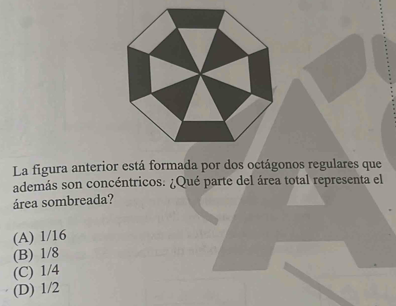 La figura anterior está formada por dos octágonos regulares que
además son concéntricos. ¿Qué parte del área total representa el
área sombreada?
(A) 1/16
(B) 1/8
(C) 1/4
(D) 1/2