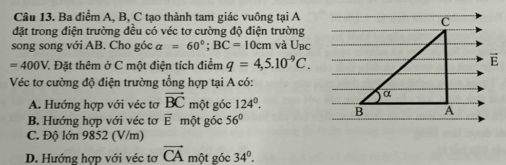 Ba điểm A, B, C tạo thành tam giác vuông tại A
đặt trong điện trường đều có véc tơ cường độ điện trường
song song với AB. Cho góc alpha =60°;BC=10cm và U_BC
=400V. 7. Đặt thêm ở C một điện tích điểm q=4,5.10^(-9)C.
Véc tơ cường độ điện trường tổng hợp tại A có:
A. Hướng hợp với véc tơ vector BC một góc 124^0.
B. Hướng hợp với véc tơ vector E một góc 56°
C. Độ lớn 9852 (V/m)
D. Hướng hợp với véc tơ vector CA một góc 34^0.