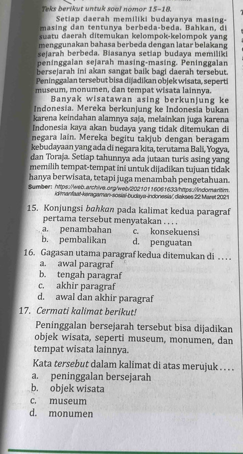 Teks berikut untuk soal nomor 15-18.
Setiap daerah memiliki budayanya masing-
masing dan tentunya berbeda-beda. Bahkan, di
suatu daerah ditemukan kelompok-kelompok yang
menggunakan bahasa berbeda dengan latar belakang
sejarah berbeda. Biasanya setiap budaya memiliki
peninggalan sejarah masing-masing. Peninggalan
bersejarah ini akan sangat baik bagi daerah tersebut.
Peninggalan tersebut bisa dijadikan objek wisata, seperti
museum, monumen, dan tempat wisata lainnya.
Banyak wisatawan asing berkunjung ke
Indonesia. Mereka berkunjung ke Indonesia bukan
karena keindahan alamnya saja, melainkan juga karena
Indonesia kaya akan budaya yang tidak ditemukan di
negara lain. Mereka begitu takjub dengan beragam
kebudayaan yang ada di negara kita, terutama Bali, Yogya,
dan Toraja. Setiap tahunnya ada jutaan turis asing yang
memilih tempat-tempat ini untuk dijadikan tujuan tidak
hanya berwisata, tetapi juga menambah pengetahuan.
Sumber: https://web.archive.org/web/20210116061633/https://indomaritim.
id/manfaat-keragaman-sosial-budaya-indonesia/, diakses 22 Maret 2021
15. Konjungsi bahkan pada kalimat kedua paragraf
pertama tersebut menyatakan . . . .
a. penambahan c. konsekuensi
b. pembalikan d. penguatan
16. Gagasan utama paragraf kedua ditemukan di . . . .
a. awal paragraf
b. tengah paragraf
c. akhir paragraf
d. awal dan akhir paragraf
17. Cermati kalimat berikut!
Peninggalan bersejarah tersebut bisa dijadikan
objek wisata, seperti museum, monumen, dan
tempat wisata lainnya.
Kata tersebut dalam kalimat di atas merujuk . . . .
a. peninggalan bersejarah
b. objek wisata
c. museum
d. monumen