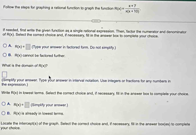 Follow the steps for graphing a rational function to graph the function R(x)= (x+7)/x(x+10) . 
If needed, first write the given function as a single rational expression. Then, factor the numerator and denominator
of R(x). Select the correct choice and, if necessary, fill in the answer box to complete your choice.
A. R(x)=□ (Type your answer in factored form. Do not simplify.)
B. R(x) cannot be factored further.
What is the domain of R(x) ?
□ 
(Simplify your answer. Type your answer in interval notation. Use integers or fractions for any numbers in
the expression.)
Write R(x) in lowest terms. Select the correct choice and, if necessary, fill in the answer box to complete your choice.
A. R(x)=□ (Simplify your answer.)
B. R(x) is already in lowest terms.
Locate the intercept(s) of the graph. Select the correct choice and, if necessary, fill in the answer box(es) to complete
your choice.