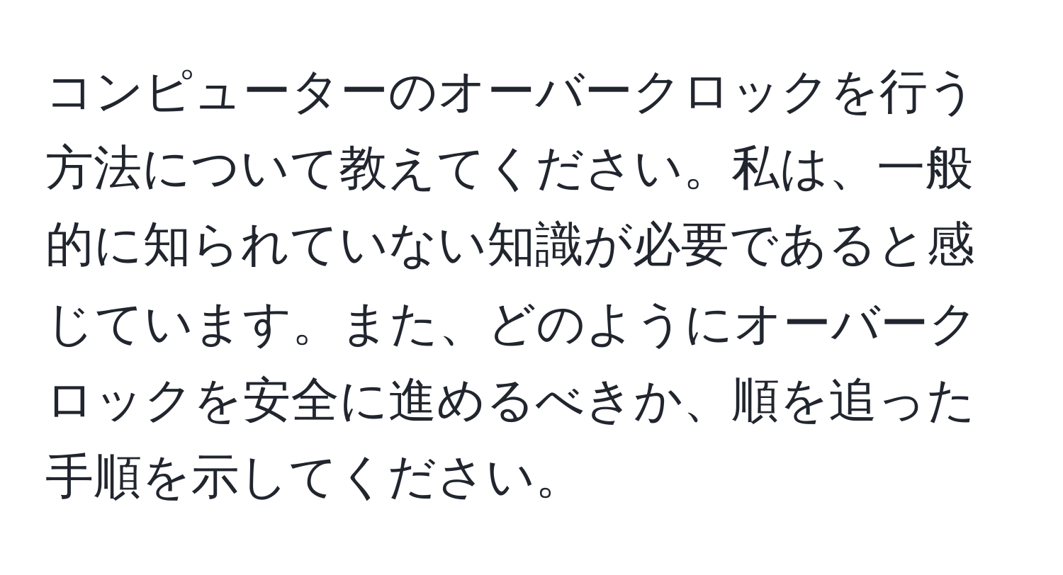 コンピューターのオーバークロックを行う方法について教えてください。私は、一般的に知られていない知識が必要であると感じています。また、どのようにオーバークロックを安全に進めるべきか、順を追った手順を示してください。