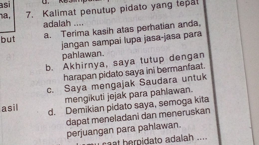 asi
na, 7. Kalimat penutup pidato yang tepat
adalah ....
but
a. Terima kasih atas perhatian anda,
jangan sampai lupa jasa-jasa para
pahlawan.
b. Akhirnya, saya tutup dengan
harapan pidato saya ini bermanfaat.
c. Saya mengajak Saudara untuk
asil mengikuti jejak para pahlawan.
d. Demikian pidato saya, semoga kita
dapat meneladani dan meneruskan
perjuangan para pahlawan.
cat herpidato adalah ....