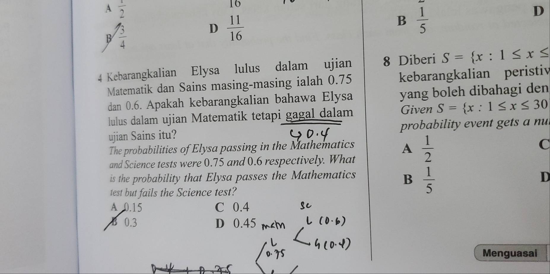 A  1/2 
16
D
B  3/4 
D  11/16 
B  1/5 
4 Kebarangkalian Elysa lulus dalam ujian 8 Diberi S= x:1≤ x≤
Matematik dan Sains masing-masing ialah 0.75 kebarangkalian peristiv
dan 0.6. Apakah kebarangkalian bahawa Elysa yang boleh dibahagi den
Given
lulus dalam ujian Matematik tetapi gagal dalam S= x:1≤ x≤ 30
ujian Sains itu? probability event gets a nul
The probabilities of Elysa passing in the Mathematics
A  1/2 
C
and Science tests were 0.75 and 0.6 respectively. What
is the probability that Elysa passes the Mathematics
B  1/5 
D
test but fails the Science test?
A 0.15 C 0.4
B 0.3 D 0.45
Menguasai