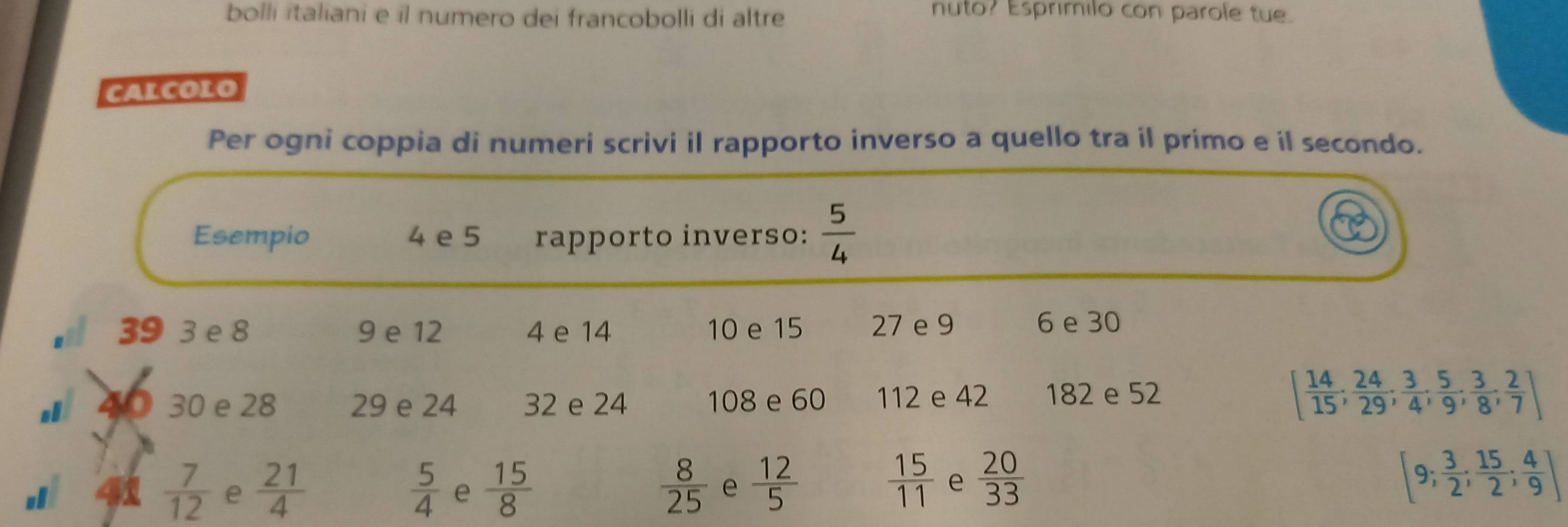 bolli italiani e il numero dei francobolli di altre 
nuto? Esprimilo con parole tue. 
CALCOLO 
Per ogni coppia di numeri scrivi il rapporto inverso a quello tra il primo e il secondo. 
Esempio 4 e 5 rapporto inverso:  5/4 
39 3 e 8 9 e 12 4 e 14 10 e 15 27 e 9 6 e 30
40 30 e 28 29 e 24 32 e 24 108 e 60 112 e 42 182 e 52
[ 14/15 ;  24/29 ;  3/4 ;  5/9 ;  3/8 ; 2/7 ]
 15/11 
 7/12  e  21/4   5/4  e  15/8   8/25  e  12/5  e  20/33 
[9; 3/2 ; 15/2 ; 4/9 ]