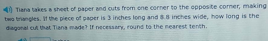 Tiana takes a sheet of paper and cuts from one corner to the opposite corner, making 
two triangles. If the piece of paper is 3 inches long and 8.8 inches wide, how long is the 
diagonal cut that Tiana made? If necessary, round to the nearest tenth.