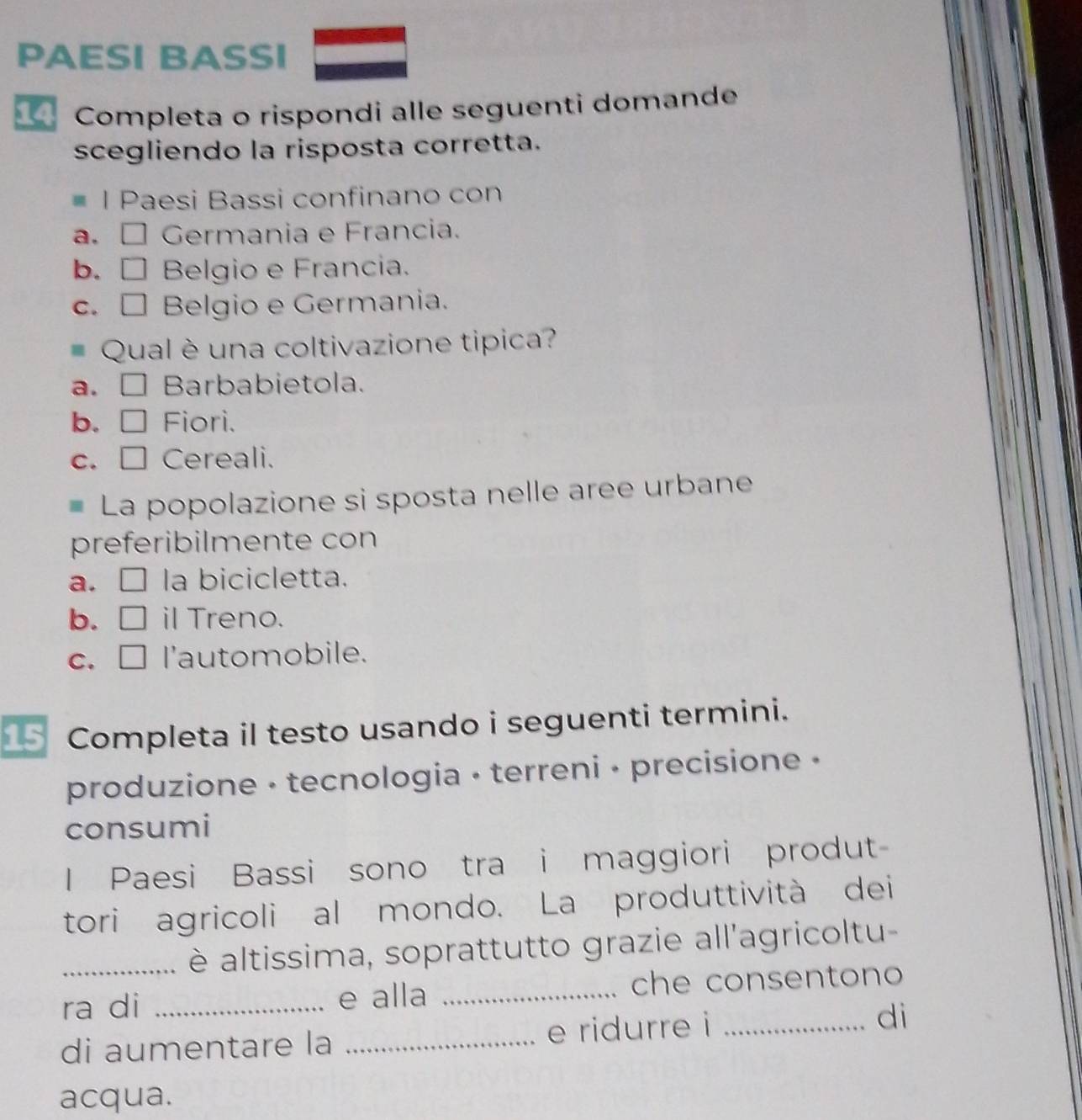 PAESI BASSI
Completa o rispondi alle seguenti domande
scegliendo la risposta corretta.
l Paesi Bassi confinano con
a. É Germania e Francia.
b. □ Belgio e Francia.
c. □ Belgio e Germania.
Qual è una coltivazione tipica?
a. □ Barbabietola.
b. □ Fiori.
c. □ Cereali.
# La popolazione si sposta nelle aree urbane
preferibilmente con
a. □ la bicicletta.
b. □ il Treno.
c. □ l'automobile.
15 Completa il testo usando i seguenti termini.
produzione - tecnologia - terreni - precisione •
consumi
I Paesi Bassi sono tra i maggiori produt
tori agricoli al mondo. La produttività dei
_ è altissima, soprattutto grazie all'agricoltu-
ra di _e alla _che consentono
di aumentare la _e ridurre i _di
acqua.