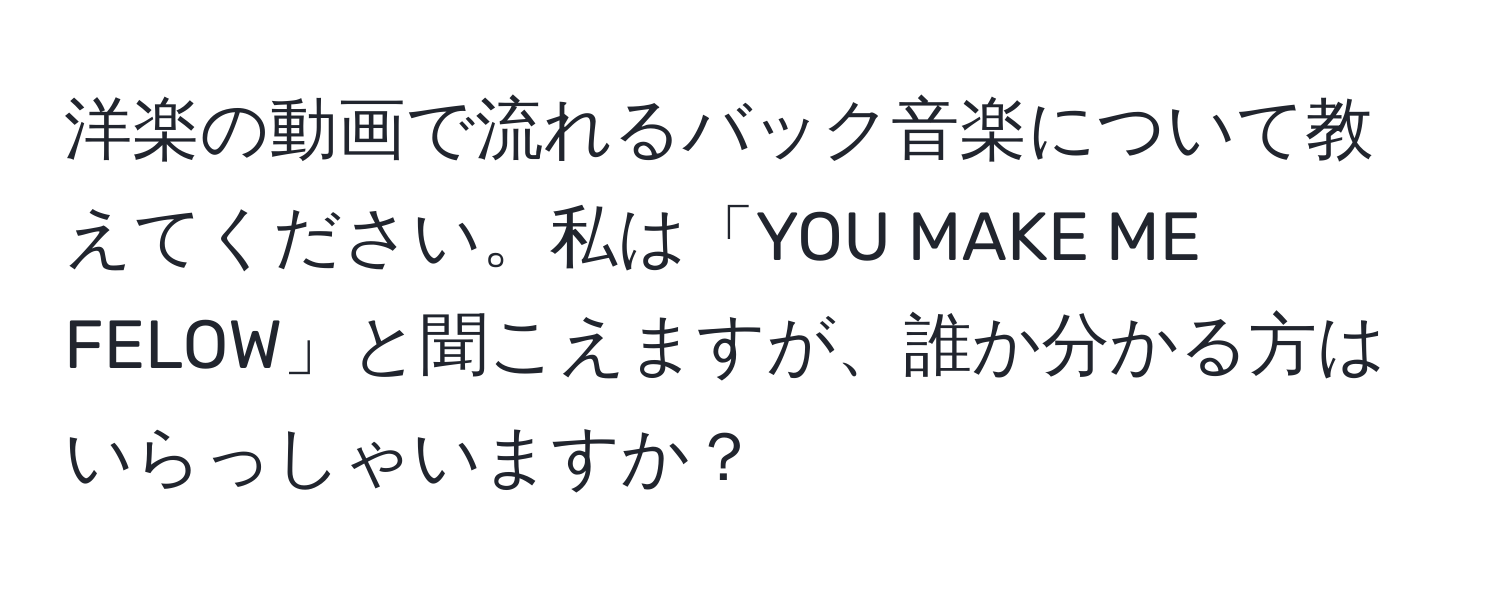 洋楽の動画で流れるバック音楽について教えてください。私は「YOU MAKE ME FELOW」と聞こえますが、誰か分かる方はいらっしゃいますか？