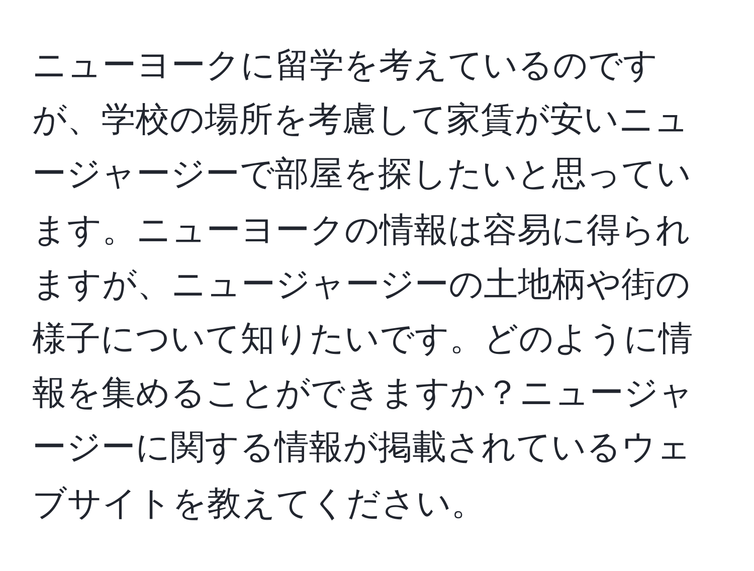 ニューヨークに留学を考えているのですが、学校の場所を考慮して家賃が安いニュージャージーで部屋を探したいと思っています。ニューヨークの情報は容易に得られますが、ニュージャージーの土地柄や街の様子について知りたいです。どのように情報を集めることができますか？ニュージャージーに関する情報が掲載されているウェブサイトを教えてください。