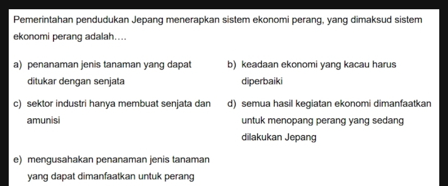 Pemerintahan pendudukan Jepang menerapkan sistem ekonomi perang, yang dimaksud sistem
ekonomi perang adalah....
a) penanaman jenis tanaman yang dapat b) keadaan ekonomi yang kacau harus
ditukar dengan senjata diperbaiki
c) sektor industri hanya membuat senjata dan d) semua hasil kegiatan ekonomi dimanfaatkan
amunisi untuk menopang perang yang sedang
dilakukan Jepang
e) mengusahakan penanaman jenis tanaman
yang dapat dimanfaatkan untuk perang