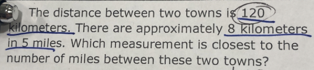 The distance between two towns i $ 120
kilometers. There are approximately 8 kilometers
in5 miles. Which measurement is closest to the
number of miles between these two towns?