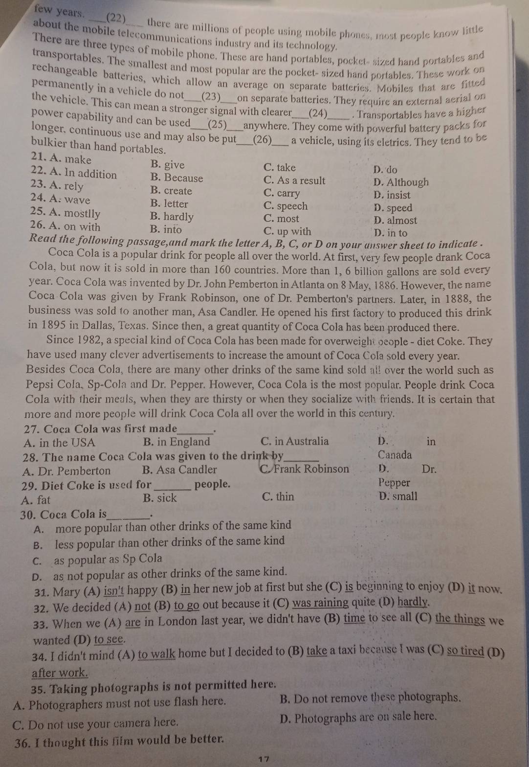 few years. ___ (22) ____ there are millions of people using mobile phones, most people know little.
about the mobile telecommunications industry and its technology.
There are three types of mobile phone. These are hand portables, pocket- sized hand portables and
transportables. The smallest and most popular are the pocket- sized hand portables. These work on
rechangeable batteries, which allow an average on separate batteries. Mobiles that are fitted
permanently in a vehicle do not (23) on separate batteries. They require an external aerial on
the vehicle. This can mean a stronger signal with clearer _(24) . Transportables have a higher
power capability and can be used (25) anywhere. They come with powerful battery packs for
longer. continuous use and may also be put_ (26)_ a vehicle, using its eletrics. They tend to be
bulkier than hand portables.
21. A. make B. give C. take
D. do
22. A. In addition B. Because C. As a result D. Although
23. A. rely
B. create C. carry D. insist
24. A. wave B. letter C. speech
D. speed
25. A. mostlly B. hardly C. most D. almost
26. A. on with B. into C. up with D. in to
Read the following passage,and mark the letter A, B, C, or D on your answer sheet to indicate .
Coca Cola is a popular drink for people all over the world. At first, very few people drank Coca
Cola, but now it is sold in more than 160 countries. More than 1, 6 billion gallons are sold every
year. Coca Cola was invented by Dr. John Pemberton in Atlanta on 8 May, 1886. However, the name
Coca Cola was given by Frank Robinson, one of Dr. Pemberton's partners. Later, in 1888, the
business was sold to another man, Asa Candler. He opened his first factory to produced this drink
in 1895 in Dallas, Texas. Since then, a great quantity of Coca Cola has been produced there.
Since 1982, a special kind of Coca Cola has been made for overweight ocople - diet Coke. They
have used many clever advertisements to increase the amount of Coca Cola sold every year.
Besides Coca Cola, there are many other drinks of the same kind sold all over the world such as
Pepsi Cola, Sp-Cola and Dr. Pepper. However, Coca Cola is the most popular. People drink Coca
Cola with their meals, when they are thirsty or when they socialize with friends. It is certain that
more and more people will drink Coca Cola all over the world in this century.
27. Coca Cola was first made_ .
A. in the USA B. in England C. in Australia D. in
28. The name Coca Cola was given to the drink by_ Canada
A. Dr. Pemberton B. Asa Candler C. Frank Robinson D. Dr.
29. Diet Coke is used for _people. Pepper
A. fat B. sick C. thin D. small
30. Coca Cola is_ _.
A. more popular than other drinks of the same kind
B. less popular than other drinks of the same kind
c. as popular as Sp Cola
D. as not popular as other drinks of the same kind.
31. Mary (A) isn't happy (B) in her new job at first but she (C) is beginning to enjoy (D) it now.
32. We decided (A) not (B) to go out because it (C) was raining quite (D) hardly.
33. When we (A) are in London last year, we didn't have (B) time to see all (C) the things we
wanted (D) to see.
34. I didn't mind (A) to walk home but I decided to (B) take a taxi because I was (C) so tired (D)
after work.
35. Taking photographs is not permitted here.
A. Photographers must not use flash here. B. Do not remove these photographs.
C. Do not use your camera here. D. Photographs are on sale here.
36. I thought this film would be better.
17