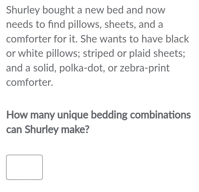 Shurley bought a new bed and now 
needs to find pillows, sheets, and a 
comforter for it. She wants to have black 
or white pillows; striped or plaid sheets; 
and a solid, polka-dot, or zebra-print 
comforter. 
How many unique bedding combinations 
can Shurley make?