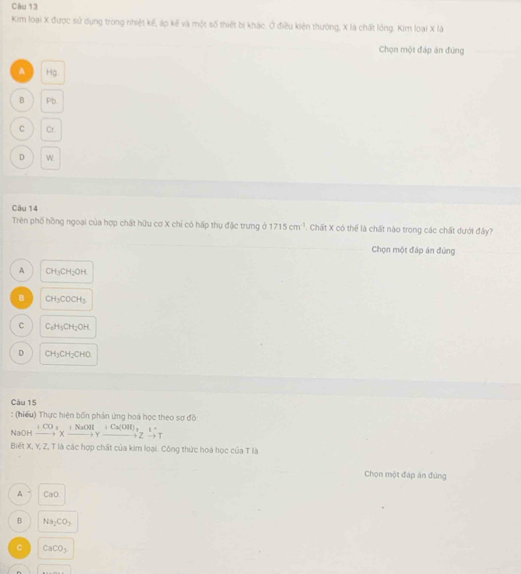 Kim loại X được sử dụng trong nhiệt kế, áp kế và một số thiết bị khác. Ở điều kiên thường, X là chất lỏng. Kim loại X là
Chọn một đáp án đùng
A Hg.
B Pb.
C Cr.
D W.
Câu 14
Trên phố hồng ngoại của hợp chất hữu cơ X chỉ có hấp thụ đặc trưng ở 1715cm^(-1) Chất X có thể là chất nào trong các chất dưới đây?
Chọn một đáp án đúng
A CH_3CH_2OH.
B CH_3COCH_3.
C C_6H_5CH_2OH.
D CH_3CH_2CHO. 
Câu 15
: (hiểu) Thực hiện bốn phản ứng hoá học theo sơ đồ:
NaOH xrightarrow (+CO)^2Xxrightarrow +NaOHgamma xrightarrow +Ca(OH)_2ZT 
Biết X, Y, Z, T là các hợp chất của kim loại. Công thức hoá học của T là
Chọn một đấp án đùng
A CaO.
B Na_2CO_3.
C CaCO_3.
v_