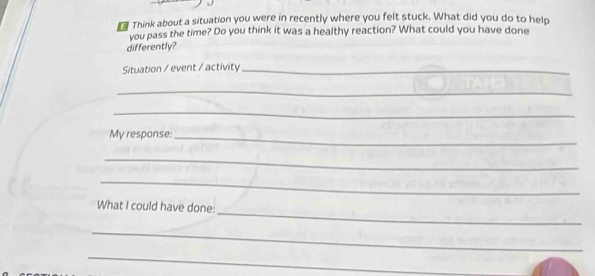 Think about a situation you were in recently where you felt stuck. What did you do to help 
you pass the time? Do you think it was a healthy reaction? What could you have done 
differently? 
Situation / event / activity_ 
_ 
_ 
My response:_ 
_ 
_ 
_ 
What I could have done: 
_ 
_