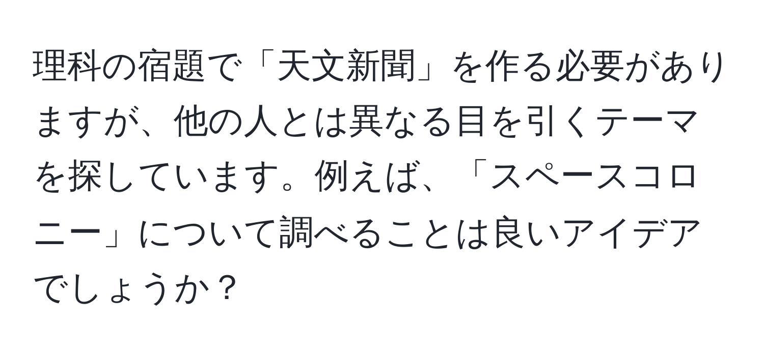 理科の宿題で「天文新聞」を作る必要がありますが、他の人とは異なる目を引くテーマを探しています。例えば、「スペースコロニー」について調べることは良いアイデアでしょうか？