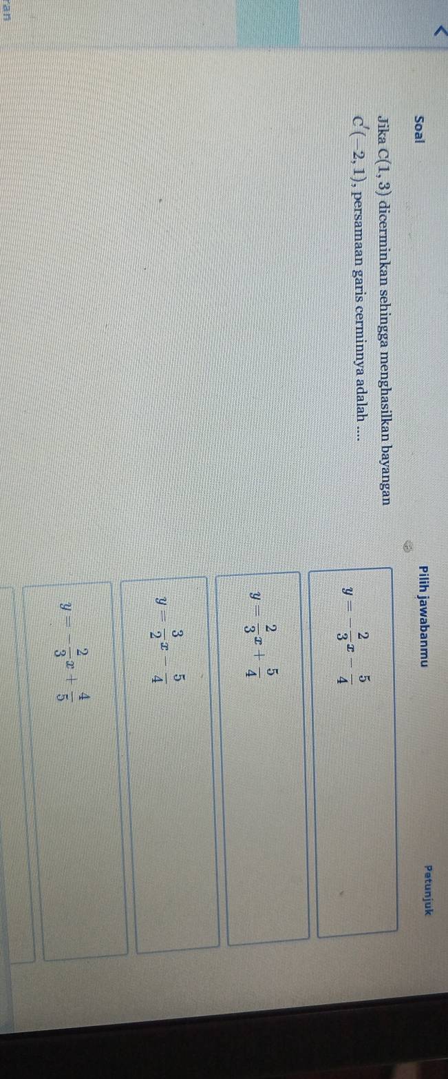 Soal Pilih jawabanmu Petunjuk
Jika c(1,3) dicerminkan sehingga menghasilkan bayangan
C'(-2,1) , persamaan garis cerminnya adalah ....
y=- 2/3 x- 5/4 
y= 2/3 x+ 5/4 
y= 3/2 x- 5/4 
y=- 2/3 x+ 4/5 
an