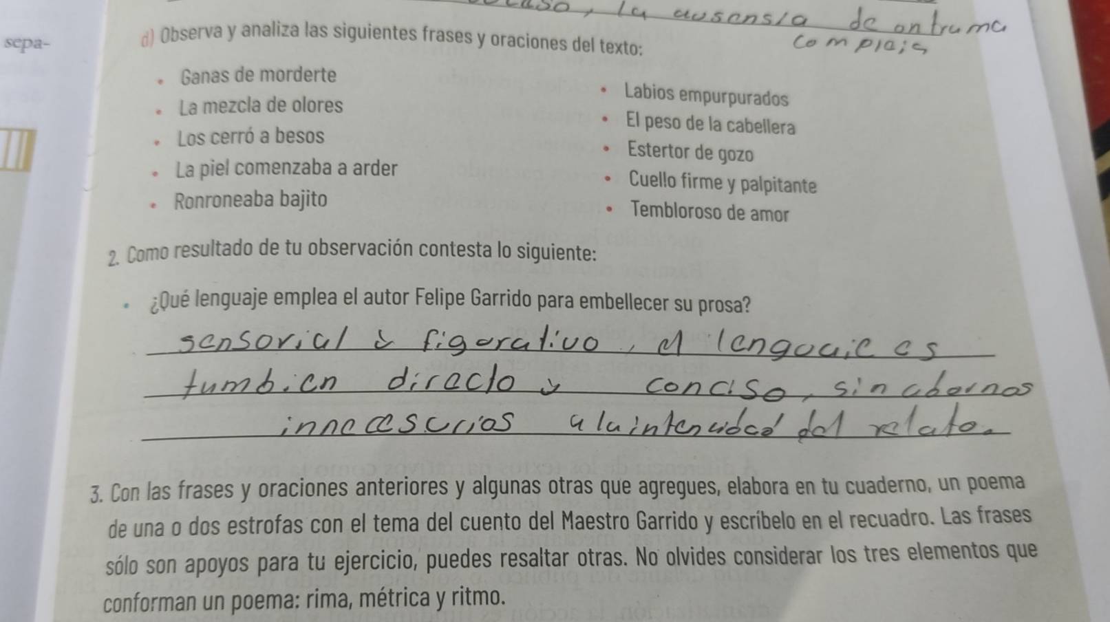 sepa- 
d) Observa y analiza las siguientes frases y oraciones del texto: 
Ganas de morderte 
Labios empurpurados 
。 La mezcla de olores 
El peso de la cabellera 
Los cerró a besos 
Estertor de gozo 
La piel comenzaba a arder 
Cuello firme y palpitante 
Ronroneaba bajito 
Tembloroso de amor 
2. Como resultado de tu observación contesta lo siguiente: 
¿Qué lenguaje emplea el autor Felipe Garrido para embellecer su prosa? 
_ 
_ 
_ 
3. Con las frases y oraciones anteriores y algunas otras que agregues, elabora en tu cuaderno, un poema 
de una o dos estrofas con el tema del cuento del Maestro Garrido y escríbelo en el recuadro. Las frases 
sólo son apoyos para tu ejercicio, puedes resaltar otras. No olvides considerar los tres elementos que 
conforman un poema: rima, métrica y ritmo.