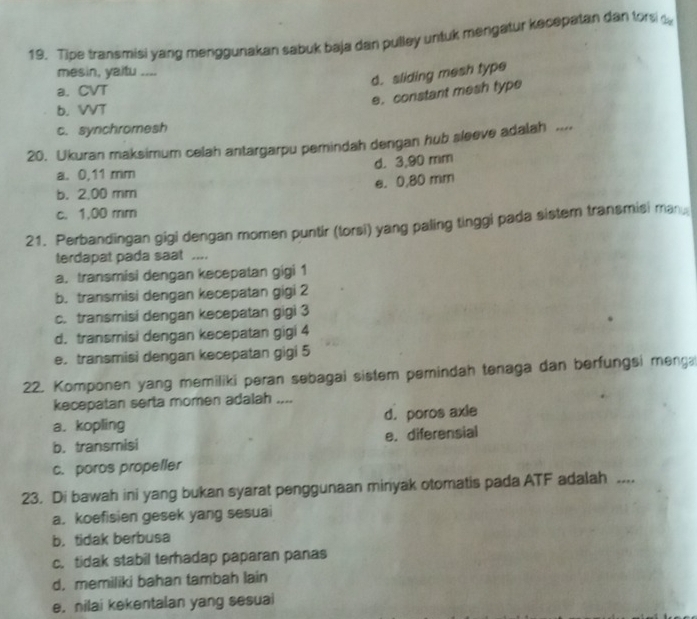 Tipe transmisi yang menggunakan sabuk baja dan pulley untuk mengatur kecepatan dan fors t
mesin, yaitu ....
d. sliding mesh type
a. CVT
e. constant mesh type
b. VVT
c. synchromesh
20. Ukuran maksimum celah antargarpu perindah dengan hub sleeve adalah ....
d. 3,90 mm
a. 0,11 mm
e. 0,80 mm
b. 2.00 mm
c. 1,00 mm
21. Perbandingan gigi dengan momen puntir (torsi) yang paling tinggi pada sistem transmisi man
terdapat pada saat ....
a. transmisi dengan kecepatan gigi 1
b. transmisi dengan kecepatan gigi 2
c. transmisi dengan kecepatan gigi 3
d. transmisi dengan kecepatan gigi 4
e.transmisi dengan kecepatan gigi 5
22. Komponen yang memiliki peran sebagai sistem pemindah tenaga dan berfungsi menga
kecepatan serta momen adalah ....
a. kopling d. poros axle
b. transmisi e. diferensial
c. poros propeller
23. Di bawah ini yang bukan syarat penggunaan minyak otomatis pada ATF adalah ....
a. koefisien gesek yang sesuai
b. tidak berbusa
c. tidak stabil terhadap paparan panas
d, memiliki bahan tambah lain
e. nilai kekentalan yang sesuai