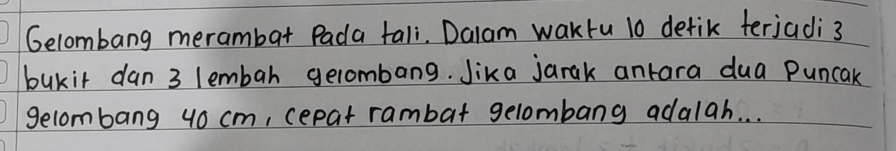 Gelombang merambat Pada tali. Dalam waktu 10 detik terjadi 3
bukir dan 3 lembah gelombang. Jika jarak antara dua Puncak 
gelombang 4o cm, cepat rambat gelombang adalah. . .