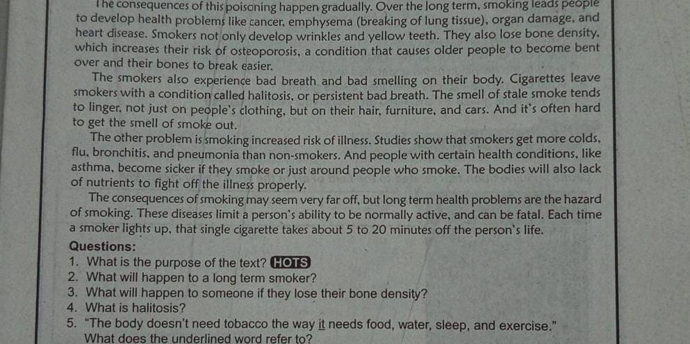 he consequences of this poisoning happen gradually. Over the Jong term, smoking leads people 
to develop health problems like cancer, emphysema (breaking of lung tissue), organ damage, and 
heart disease. Smokers not only develop wrinkles and yellow teeth. They also lose bone density, 
which increases their risk of osteoporosis, a condition that causes older people to become bent 
over and their bones to break easier. 
The smokers also experience bad breath and bad smelling on their body. Cigarettes leave 
smokers with a condition called halitosis, or persistent bad breath. The smell of stale smoke tends 
to linger, not just on people's clothing, but on their hair, furniture, and cars. And it's often hard 
to get the smell of smoke out. 
The other problem is smoking increased risk of illness. Studies show that smokers get more colds, 
flu, bronchitis, and pneumonia than non-smokers. And people with certain health conditions, like 
asthma, become sicker if they smoke or just around people who smoke. The bodies will also lack 
of nutrients to fight off the illness properly. 
The consequences of smoking may seem very far off, but long term health problems are the hazard 
of smoking. These diseases limit a person's ability to be normally active, and can be fatal. Each time 
a smoker lights up, that single cigarette takes about 5 to 20 minutes off the person's life. 
Questions: 
1. What is the purpose of the text? HOTS 
2. What will happen to a long term smoker? 
3. What will happen to someone if they lose their bone density? 
4. What is halitosis? 
5. “The body doesn’t need tobacco the way it needs food, water, sleep, and exercise.” 
What does the underlined word refer to?