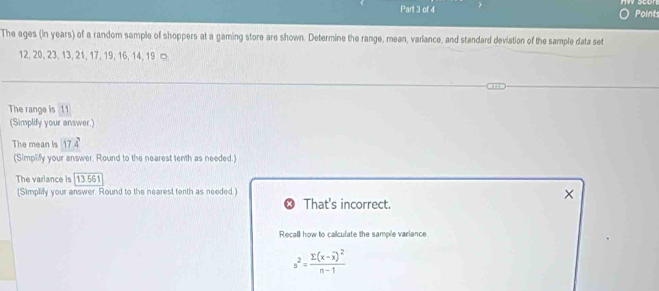 Points 
The ages (in years) of a random sample of shoppers at a gaming store are shown. Determine the range, mean, variance, and standard deviation of the sample data set
12, 20, 23, 13, 21, 17, 19, 16, 14, 19
The range is 11
(Simplify your answer.) 
The mean is 17.4
(Simplify your answer. Round to the nearest tenth as needed.) 
The variance is | 13.561
(Simplify your answer. Round to the nearest tenth as needed.) 
× 
That's incorrect. 
Recall how to calculate the sample variance.
s^2=frac sumlimits (x-overline x)^2n-1