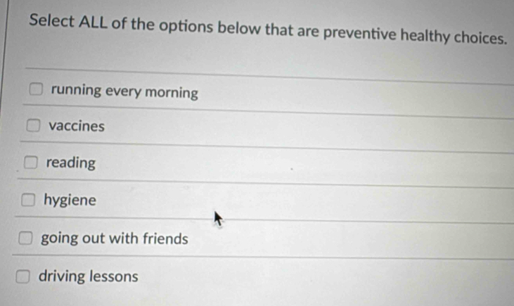 Select ALL of the options below that are preventive healthy choices.
running every morning
vaccines
reading
hygiene
going out with friends
driving lessons