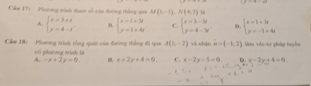 (y=4-2t
Cầâu 17: Phương trình tham số của đường thắng qua M(1;-1),N(4;3)
A beginarrayl x=3+t y=4-tendarray.
beginarrayl x=1+3t y=1+4tendarray. C. beginarrayl x=3-3t y=4-3tendarray. D. beginarrayl x=1+3t y=-1+4tendarray.
Câu 18: Phương trình tổng quát của đường thắng đi qua A(1;-2) và nhận vector n=(-1,2) làm véc-tơ pháp tuyến
có phương trình là
A, -x+2y=0, x+2y+4=0, C. x-2y-5=0. D. x-2y+4=0,