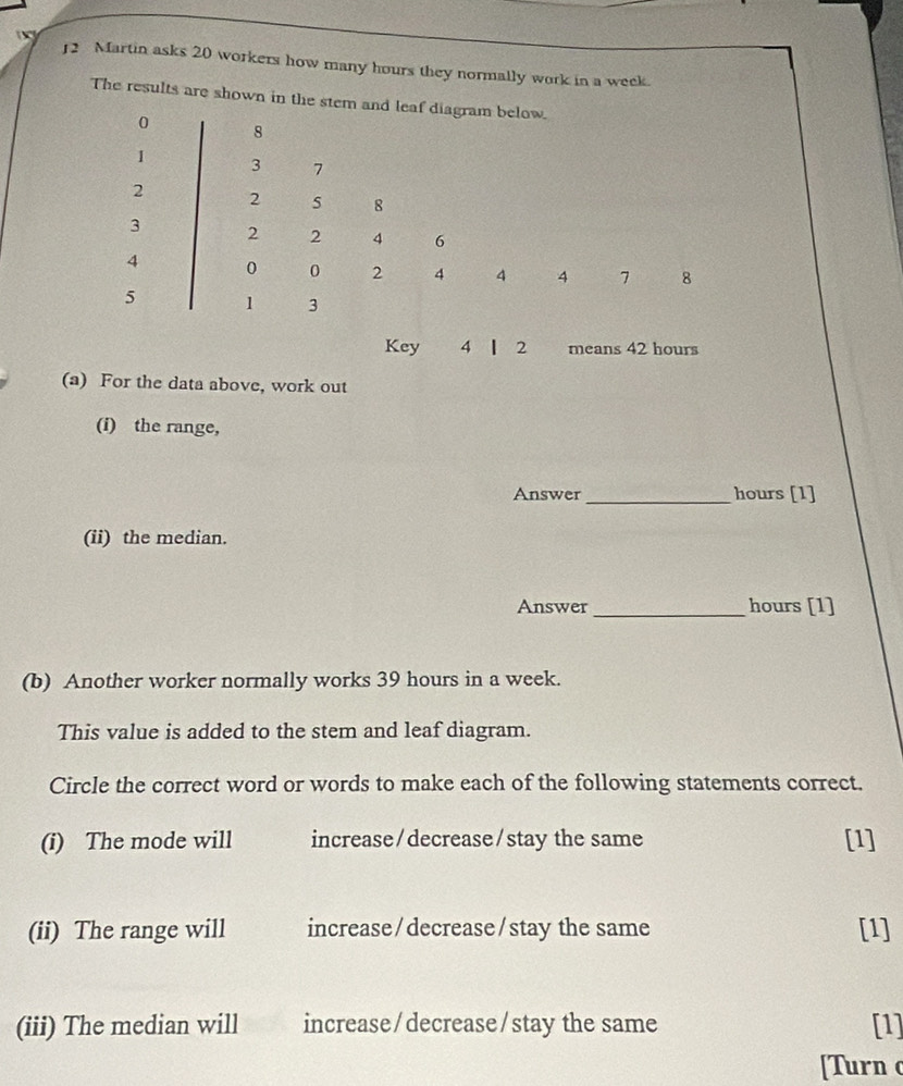 Martin asks 20 workers how many hours they normally work in a week. 
The results are shown in the stem and leaf diagram below.
0 8
1 3 7
2 2 5 8
3 2 2 4 6
4 0 0 2 4 4 4 7 8
5 1 3
Key 4 l 2 means 42 hours
(a) For the data above, work out 
(i) the range, 
Answer _ hours [1] 
(ii) the median. 
Answer_ hours [1] 
(b) Another worker normally works 39 hours in a week. 
This value is added to the stem and leaf diagram. 
Circle the correct word or words to make each of the following statements correct. 
(i) The mode will increase/decrease/stay the same [1] 
(ii) The range will increase/decrease/stay the same [1] 
(iii) The median will increase/decrease/stay the same [1] 
[Turn c