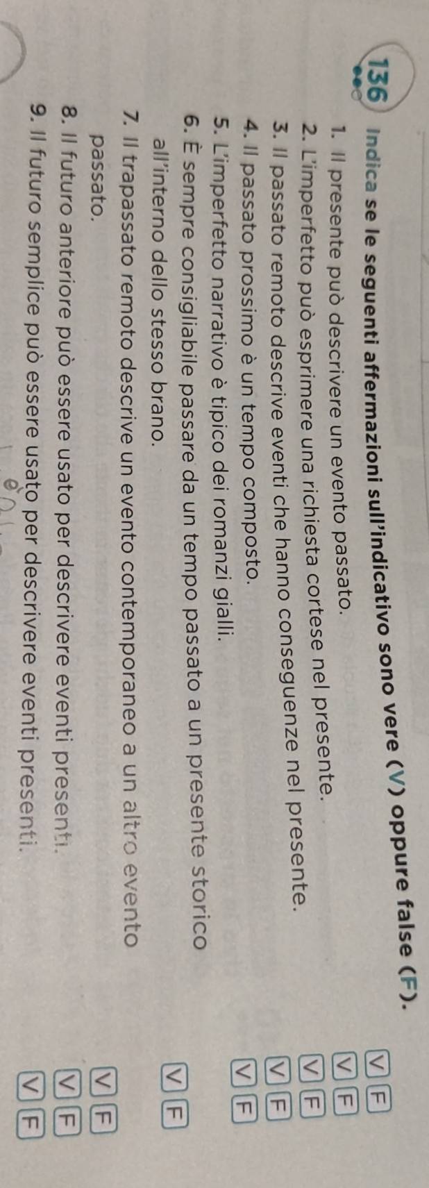 136 Indica se le seguenti affermazioni sull’indicativo sono vere (V) oppure false (F).
V F
1. Il presente può descrivere un evento passato.
VF
2. L'imperfetto può esprimere una richiesta cortese nel presente.
V F
3. Il passato remoto descrive eventi che hanno conseguenze nel presente.
V F
4. Il passato prossimo è un tempo composto.
VF
5. L'imperfetto narrativo è tipico dei romanzi gialli.
6. É sempre consigliabile passare da un tempo passato a un presente storico
V][F
all’interno dello stesso brano.
7. Il trapassato remoto descrive un evento contemporaneo a un altro evento
passato. V F
8. Il futuro anteriore può essere usato per descrivere eventi presenti.
v F
9. Il futuro semplice può essere usato per descrivere eventi presenti. V F