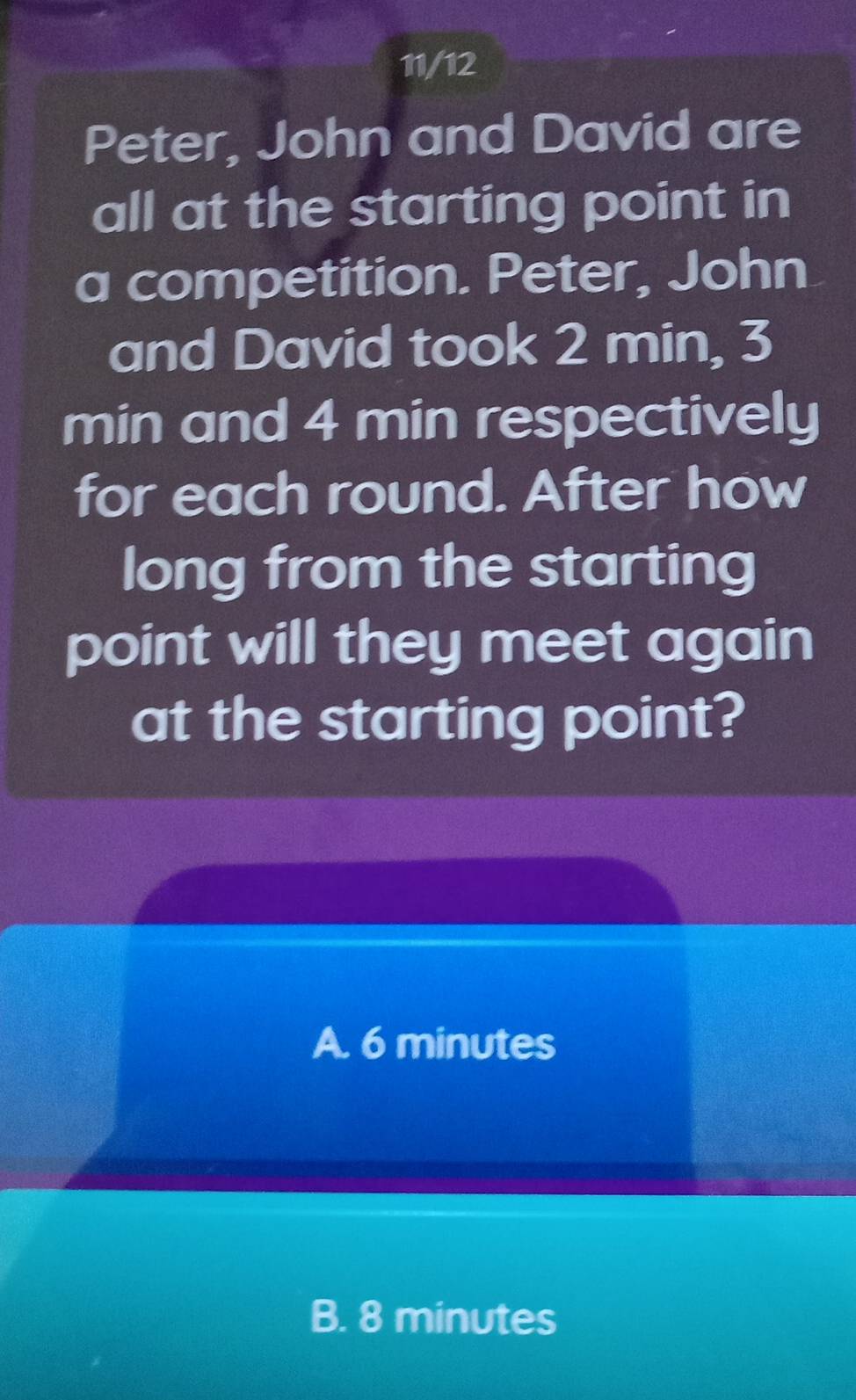 11/12
Peter, John and David are
all at the starting point in
a competition. Peter, John
and David took 2 min, 3
min and 4 min respectively
for each round. After how
long from the starting
point will they meet again
at the starting point?
A. 6 minutes
B. 8 minutes