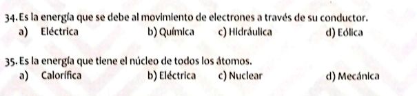 Es la energía que se debe al movimiento de electrones a través de su conductor.
a) Eléctrica b) Química c) Hidráulica d) Eólica
35. Es la energía que tiene el núcleo de todos los átomos.
a) Calorífica b) Eléctrica c) Nuclear d) Mecánica