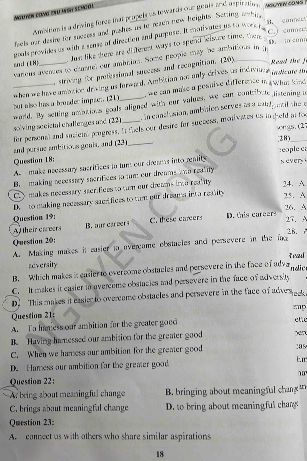 NGUYEN CONG TRU HIGH SCHOOL
Ambition is a driving force that propels us towards our goals and aspirations, NGUYEN CONG 1
B. connect
fuels our desire for success and pushes us to reach new heights. Setting ambitio
goals provides us with a sense of direction and purpose. It motivates us to work ha
C. connect
and (18)_ . Just like there are different ways to spend leisure time, there  
to conr
Read the f
various avenues to channel our ambition. Some people may be ambitious in (19
striving for professional success and recognition. (20)
when we have ambition driving us forward. Ambition not only drives us individua indicate th
_but also has a broader impact. (21)_  we can make a positive difference in What kind
world. By setting ambitious goals aligned with our values, we can contribute listening t
solving societal challenges and (22)_ . In conclusion, ambition serves as a catalyuntil the e
for personal and societal progress. It fuels our desire for success, motivates us to held at fo
songs. (27
and pursue ambitious goals, and (23) _.
28)
beople ca
Question 18:
A. make necessary sacrifices to turn our dreams into reality s every
B. making necessary sacrifices to turn our dreams into reality
C. ) makes necessary sacrifices to turn our dreams into reality 24. A.
D. to making necessary sacrifices to turn our dreams into reality
25. A
26. A
Question 19:
A their careers B. our careers C. these careers D. this careers 27. A
28. A
Question 20:
A. Making makes it easier to overcome obstacles and persevere in the face
Read
adversity
B. Which makes it easier to overcome obstacles and persevere in the face of adver ndico
C. It makes it easier to overcome obstacles and persevere in the face of adversity
D. This makes it easier to overcome obstacles and persevere in the face of adves eek
mp
Question 21:
A. To harness our ambition for the greater good
ette
B. Having harnessed our ambition for the greater good
  
C. When we harness our ambition for the greater good
as
D. Harness our ambition for the greater good
Em
ha
Question 22:
A. bring about meaningful change B. bringing about meaningful change an
C. brings about meaningful change D. to bring about meaningful change
Question 23:
A. connect us with others who share similar aspirations
18
